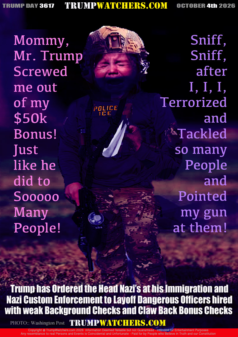 Mommy,
Mr. Trump
Screwed
me out
of my
$50k
Bonus!
Just
like he
did to
Sooooo
Many
People!

Sniff,
Sniff,
after
I, I, I,
Terrorized
and
Tackled
so many
People
and
Pointed
my gun
at them!

Trump has Ordered the Head Nazi’s at his Immigration and
Nazi Custom Enforcement to Layoff Dangerous Officers hired
with weak Background Checks and Claw Back Bonus Checks